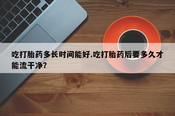 网上米非司酮打胎药官网吃打胎药多长时间能好.吃打胎药后要多久才能流干净？