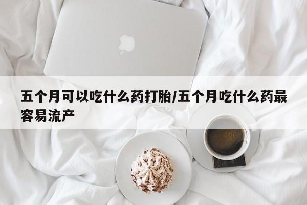 网上米非司酮打胎药官网五个月可以吃什么药打胎/五个月吃什么药最容易流产