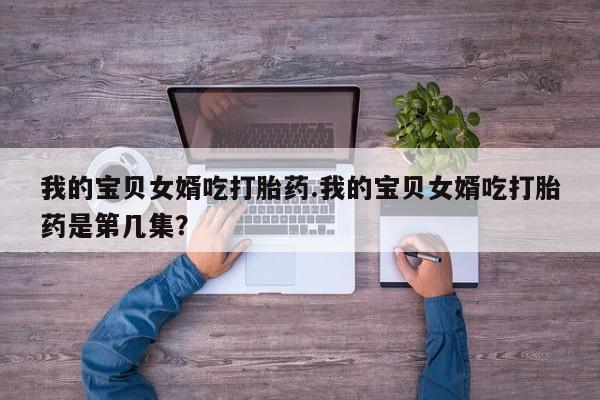 网上米非司酮打胎药官网我的宝贝女婿吃打胎药.我的宝贝女婿吃打胎药是第几集？