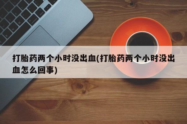 网上米非司酮打胎药官网打胎药两个小时没出血(打胎药两个小时没出血怎么回事)