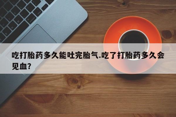 网上米非司酮打胎药官网吃打胎药多久能吐完胎气.吃了打胎药多久会见血?