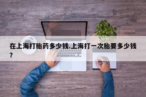 网上米非司酮打胎药官网在上海打胎药多少钱.上海打一次胎要多少钱？
