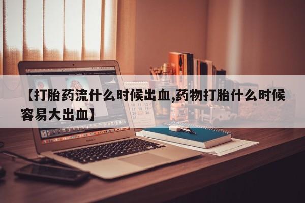 网上米非司酮打胎药官网【打胎药流什么时候出血,药物打胎什么时候容易大出血】
