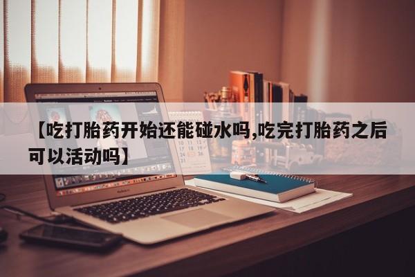 网上米非司酮打胎药官网【吃打胎药开始还能碰水吗,吃完打胎药之后可以活动吗】