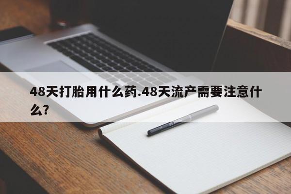 网上米非司酮打胎药官网48天打胎用什么药.48天流产需要注意什么？