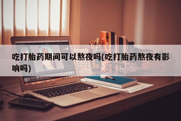 网上米非司酮打胎药官网吃打胎药期间可以熬夜吗(吃打胎药熬夜有影响吗)
