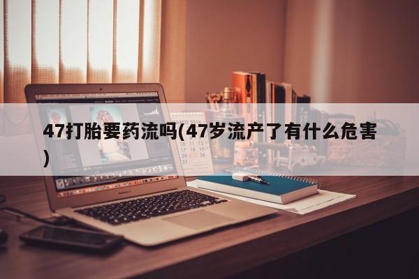 网上米非司酮打胎药官网47打胎要药流吗(47岁流产了有什么危害)