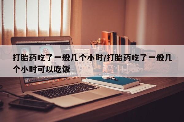 网上米非司酮打胎药官网打胎药吃了一般几个小时/打胎药吃了一般几个小时可以吃饭