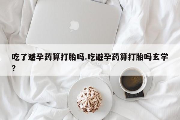 网上米非司酮打胎药官网吃了避孕药算打胎吗.吃避孕药算打胎吗玄学？