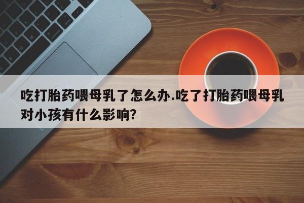 网上米非司酮打胎药官网吃打胎药喂母乳了怎么办.吃了打胎药喂母乳对小孩有什么影响？