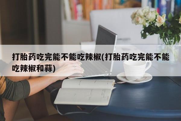 网上米非司酮打胎药官网打胎药吃完能不能吃辣椒(打胎药吃完能不能吃辣椒和蒜)