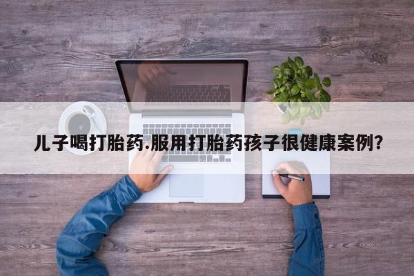 网上米非司酮打胎药官网儿子喝打胎药.服用打胎药孩子很健康案例？
