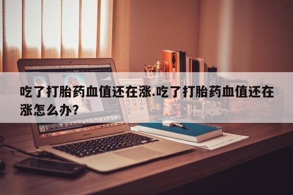网上米非司酮打胎药官网吃了打胎药血值还在涨.吃了打胎药血值还在涨怎么办？