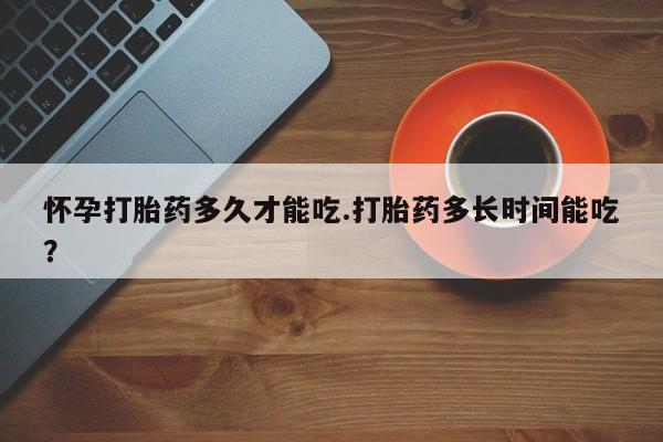 网上米非司酮打胎药官网怀孕打胎药多久才能吃.打胎药多长时间能吃？
