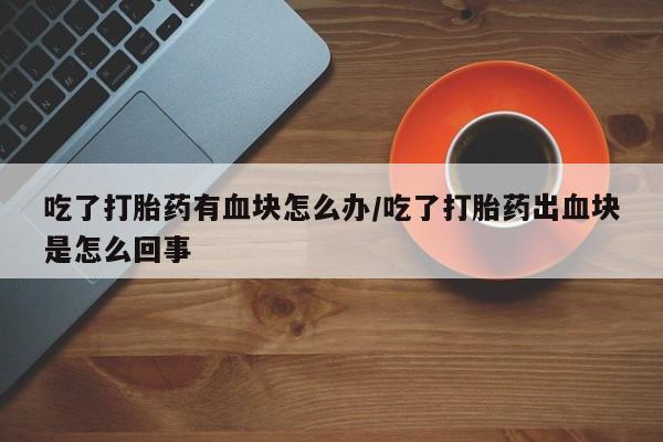 网上米非司酮打胎药官网吃了打胎药有血块怎么办/吃了打胎药出血块是怎么回事
