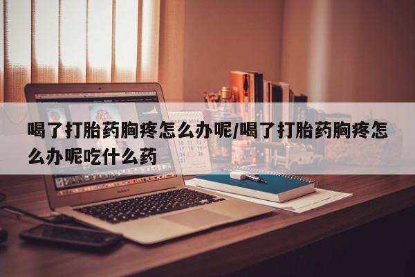 网上米非司酮打胎药官网喝了打胎药胸疼怎么办呢/喝了打胎药胸疼怎么办呢吃什么药