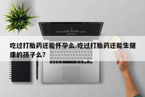 网上米非司酮打胎药官网吃过打胎药还能怀孕么.吃过打胎药还能生健康的孩子么？