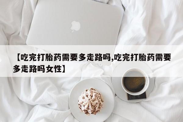 网上米非司酮打胎药官网【吃完打胎药需要多走路吗,吃完打胎药需要多走路吗女性】