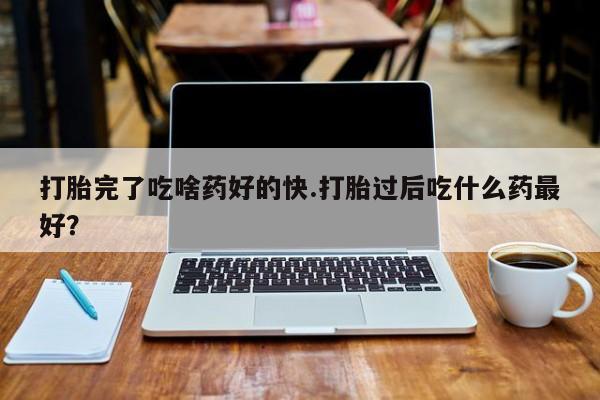 网上米非司酮打胎药官网打胎完了吃啥药好的快.打胎过后吃什么药最好？
