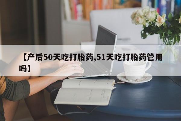 网上米非司酮打胎药官网【产后50天吃打胎药,51天吃打胎药管用吗】