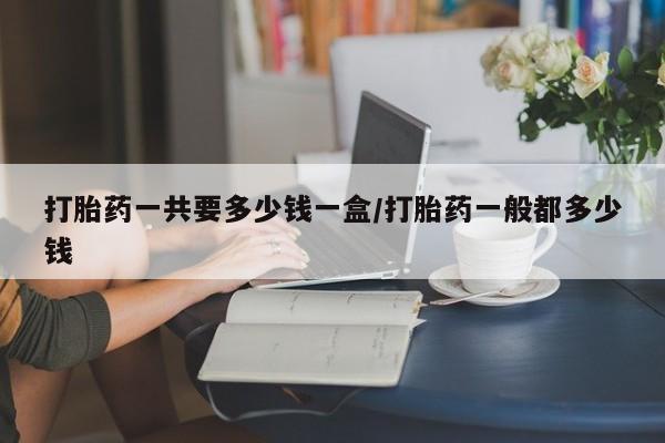 网上米非司酮打胎药官网打胎药一共要多少钱一盒/打胎药一般都多少钱