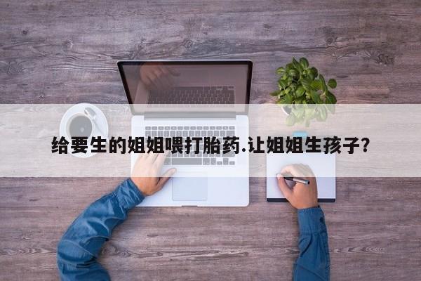 网上米非司酮打胎药官网给要生的姐姐喂打胎药.让姐姐生孩子？