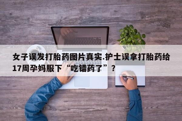 网上米非司酮打胎药官网女子误发打胎药图片真实.护士误拿打胎药给17周孕妈服下“吃错药了”？