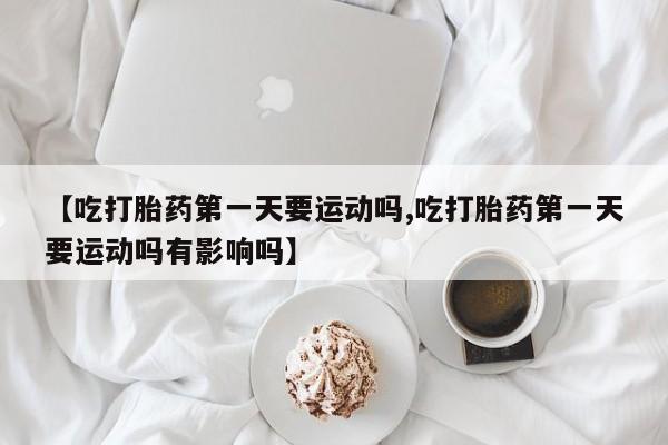 网上米非司酮打胎药官网【吃打胎药第一天要运动吗,吃打胎药第一天要运动吗有影响吗】