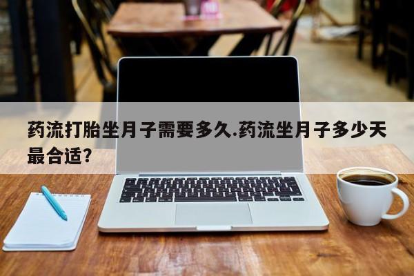 网上米非司酮打胎药官网药流打胎坐月子需要多久.药流坐月子多少天最合适？