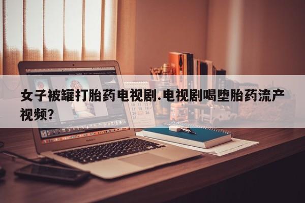 网上米非司酮打胎药官网女子被罐打胎药电视剧.电视剧喝堕胎药流产视频？