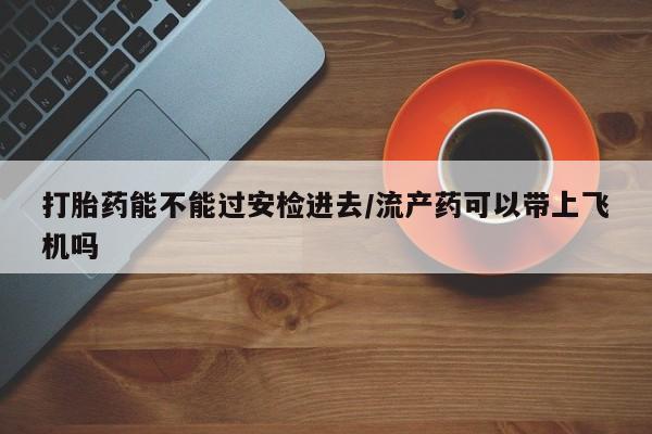 网上米非司酮打胎药官网打胎药能不能过安检进去/流产药可以带上飞机吗