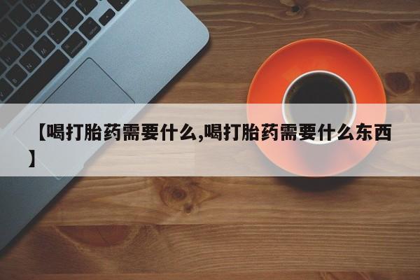 网上米非司酮打胎药官网【喝打胎药需要什么,喝打胎药需要什么东西】