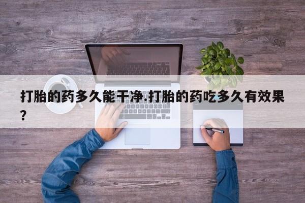 网上米非司酮打胎药官网打胎的药多久能干净.打胎的药吃多久有效果？