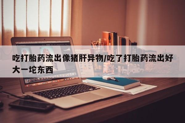 网上米非司酮打胎药官网吃打胎药流出像猪肝异物/吃了打胎药流出好大一坨东西