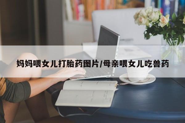 网上米非司酮打胎药官网妈妈喂女儿打胎药图片/母亲喂女儿吃兽药