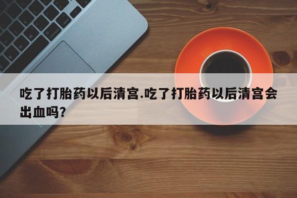 网上米非司酮打胎药官网吃了打胎药以后清宫.吃了打胎药以后清宫会出血吗？