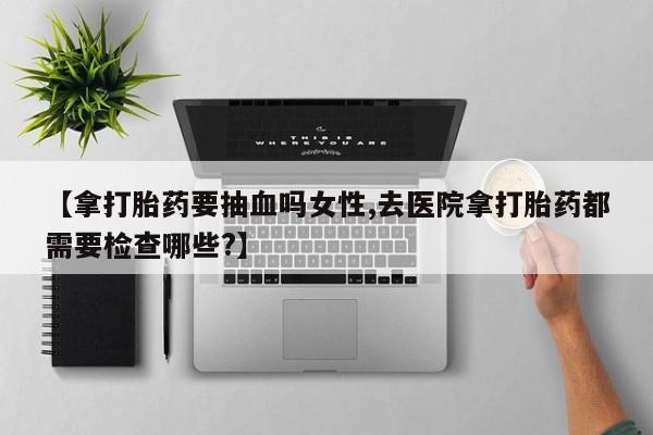 网上米非司酮打胎药官网【拿打胎药要抽血吗女性,去医院拿打胎药都需要检查哪些?】
