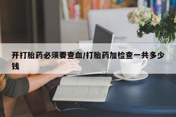 网上米非司酮打胎药官网开打胎药必须要查血/打胎药加检查一共多少钱