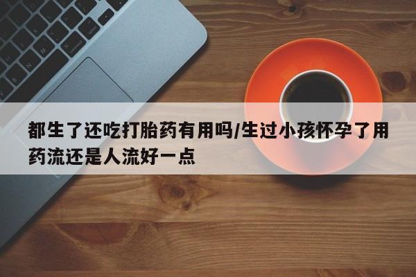 网上米非司酮打胎药官网都生了还吃打胎药有用吗/生过小孩怀孕了用药流还是人流好一点
