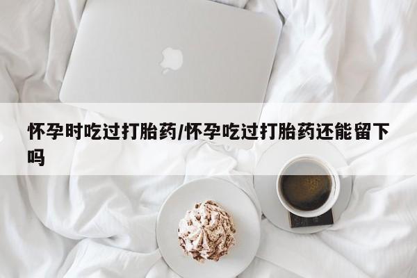 网上米非司酮打胎药官网怀孕时吃过打胎药/怀孕吃过打胎药还能留下吗