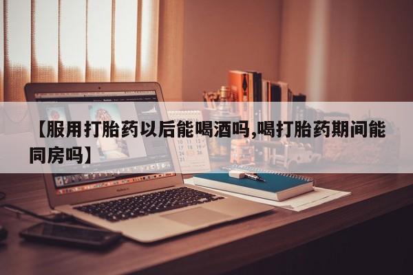 网上米非司酮打胎药官网【服用打胎药以后能喝酒吗,喝打胎药期间能同房吗】
