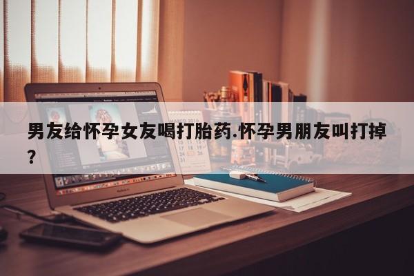 网上米非司酮打胎药官网男友给怀孕女友喝打胎药.怀孕男朋友叫打掉？