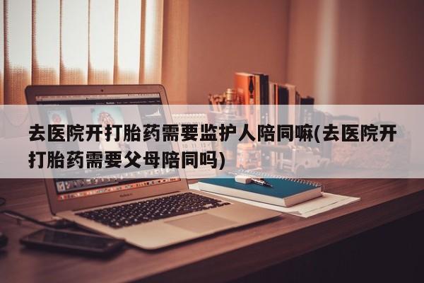 网上米非司酮打胎药官网去医院开打胎药需要监护人陪同嘛(去医院开打胎药需要父母陪同吗)
