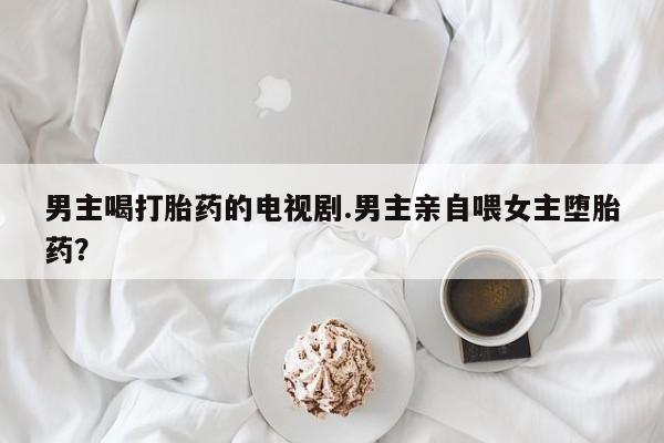 网上米非司酮打胎药官网男主喝打胎药的电视剧.男主亲自喂女主堕胎药？