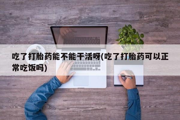网上米非司酮打胎药官网吃了打胎药能不能干活呀(吃了打胎药可以正常吃饭吗)