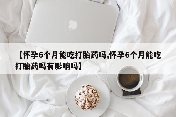 网上米非司酮打胎药官网【怀孕6个月能吃打胎药吗,怀孕6个月能吃打胎药吗有影响吗】