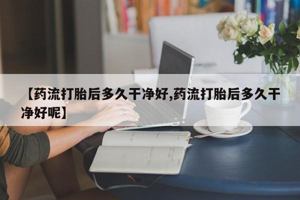 网上米非司酮打胎药官网【药流打胎后多久干净好,药流打胎后多久干净好呢】