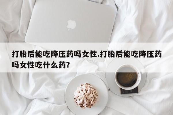 网上米非司酮打胎药官网打胎后能吃降压药吗女性.打胎后能吃降压药吗女性吃什么药？