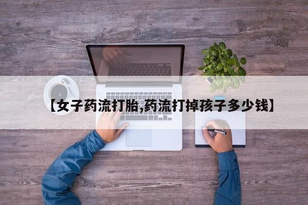 网上米非司酮打胎药官网【女子药流打胎,药流打掉孩子多少钱】
