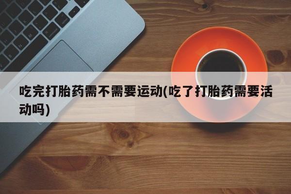 网上米非司酮打胎药官网吃完打胎药需不需要运动(吃了打胎药需要活动吗)